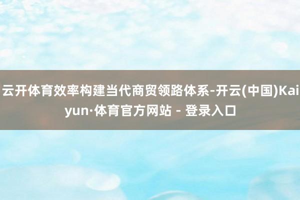 云开体育效率构建当代商贸领路体系-开云(中国)Kaiyun·体育官方网站 - 登录入口