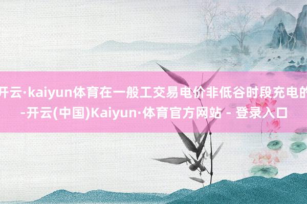 开云·kaiyun体育在一般工交易电价非低谷时段充电的-开云(中国)Kaiyun·体育官方网站 - 登录入口
