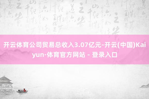 开云体育公司贸易总收入3.07亿元-开云(中国)Kaiyun·体育官方网站 - 登录入口