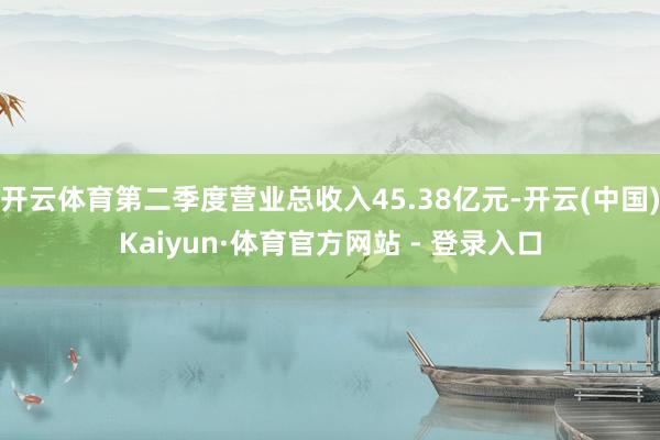 开云体育第二季度营业总收入45.38亿元-开云(中国)Kaiyun·体育官方网站 - 登录入口