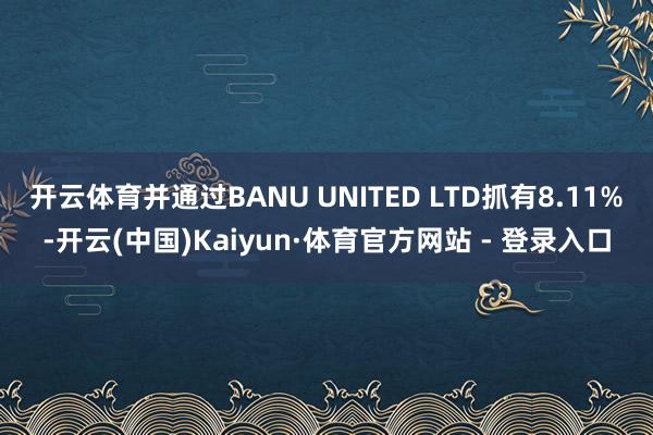 开云体育并通过BANU UNITED LTD抓有8.11%-开云(中国)Kaiyun·体育官方网站 - 登录入口