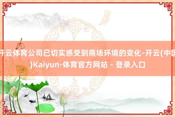 开云体育公司已切实感受到商场环境的变化-开云(中国)Kaiyun·体育官方网站 - 登录入口