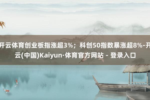 开云体育创业板指涨超3%；科创50指数暴涨超8%-开云(中国)Kaiyun·体育官方网站 - 登录入口