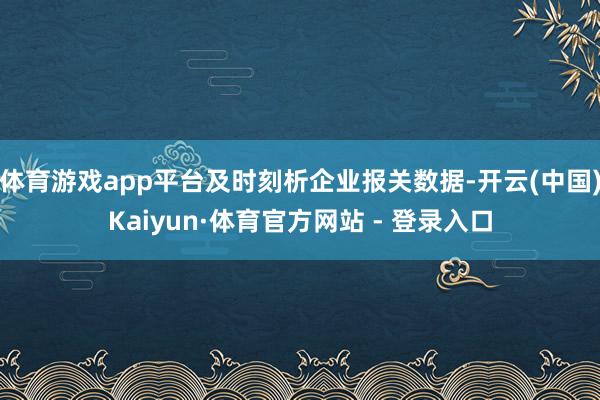 体育游戏app平台及时刻析企业报关数据-开云(中国)Kaiyun·体育官方网站 - 登录入口