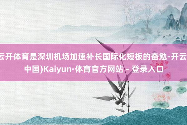 云开体育是深圳机场加速补长国际化短板的奋勉-开云(中国)Kaiyun·体育官方网站 - 登录入口