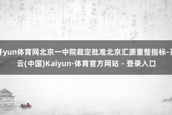 开yun体育网北京一中院裁定批准北京汇源重整指标-开云(中国)Kaiyun·体育官方网站 - 登录入口