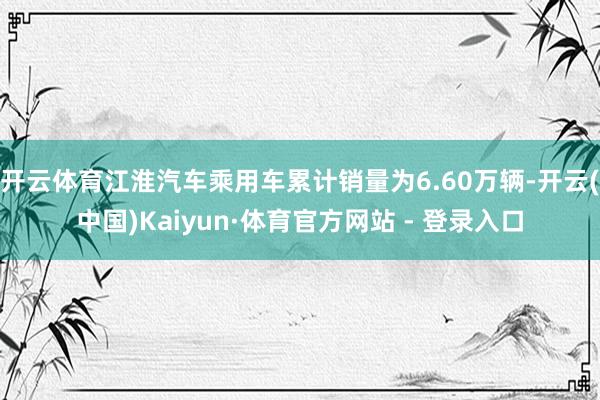开云体育江淮汽车乘用车累计销量为6.60万辆-开云(中国)Kaiyun·体育官方网站 - 登录入口