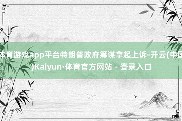 体育游戏app平台特朗普政府筹谋拿起上诉-开云(中国)Kaiyun·体育官方网站 - 登录入口