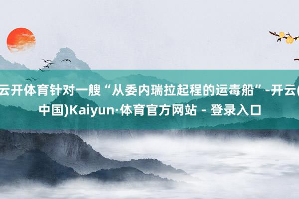 云开体育针对一艘“从委内瑞拉起程的运毒船”-开云(中国)Kaiyun·体育官方网站 - 登录入口