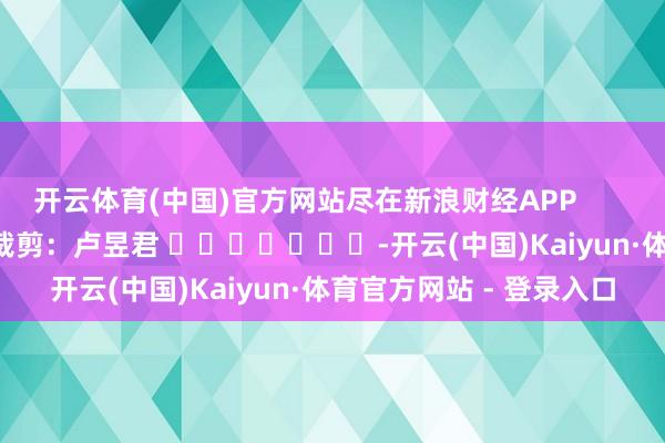 开云体育(中国)官方网站尽在新浪财经APP            						包袱裁剪：卢昱君 							-开云(中国)Kaiyun·体育官方网站 - 登录入口