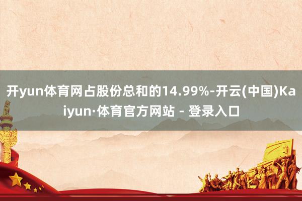 开yun体育网占股份总和的14.99%-开云(中国)Kaiyun·体育官方网站 - 登录入口