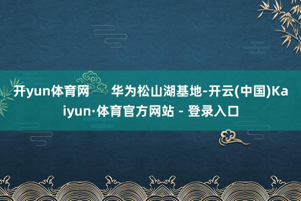 开yun体育网      华为松山湖基地-开云(中国)Kaiyun·体育官方网站 - 登录入口