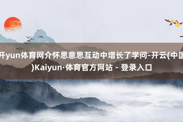 开yun体育网介怀思意思互动中增长了学问-开云(中国)Kaiyun·体育官方网站 - 登录入口