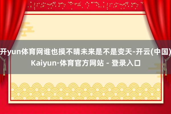 开yun体育网谁也摸不晴未来是不是变天-开云(中国)Kaiyun·体育官方网站 - 登录入口