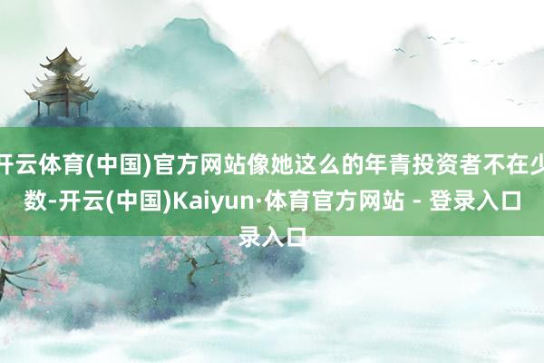 开云体育(中国)官方网站像她这么的年青投资者不在少数-开云(中国)Kaiyun·体育官方网站 - 登录入口