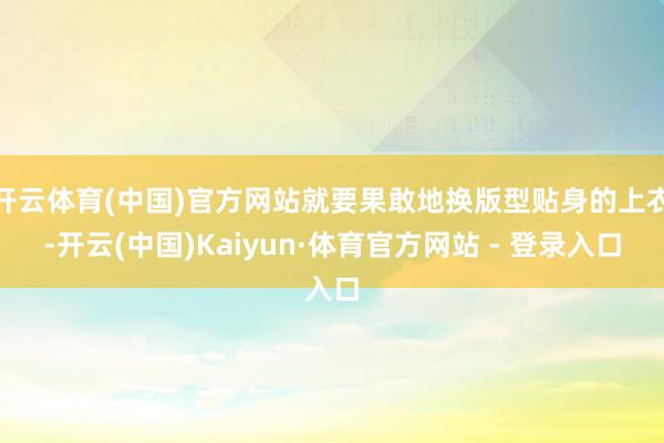 开云体育(中国)官方网站就要果敢地换版型贴身的上衣-开云(中国)Kaiyun·体育官方网站 - 登录入口