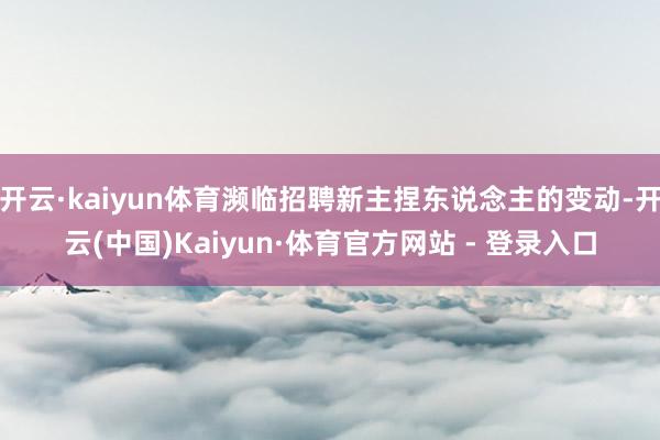 开云·kaiyun体育濒临招聘新主捏东说念主的变动-开云(中国)Kaiyun·体育官方网站 - 登录入口
