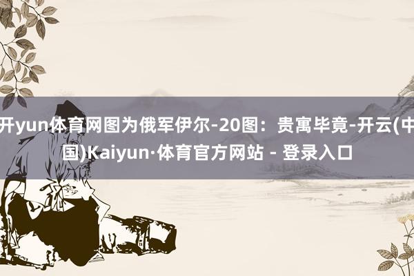 开yun体育网图为俄军伊尔-20图：贵寓毕竟-开云(中国)Kaiyun·体育官方网站 - 登录入口