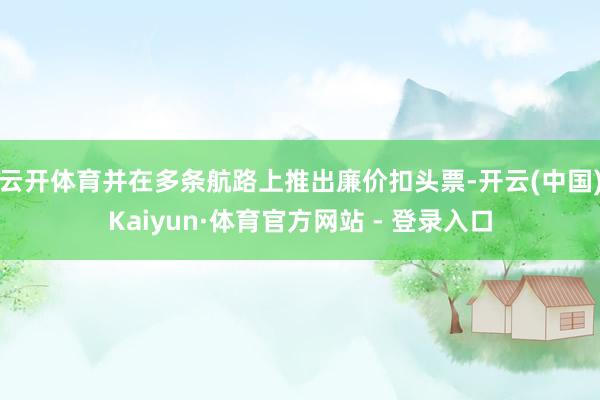 云开体育并在多条航路上推出廉价扣头票-开云(中国)Kaiyun·体育官方网站 - 登录入口