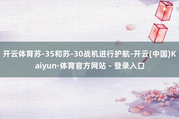 开云体育苏-35和苏-30战机进行护航-开云(中国)Kaiyun·体育官方网站 - 登录入口