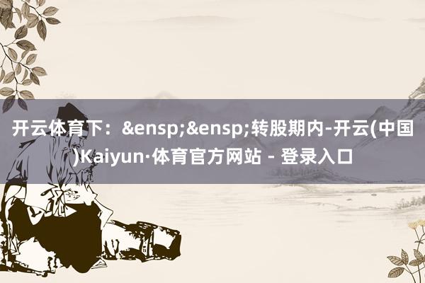 开云体育下：&ensp;&ensp;转股期内-开云(中国)Kaiyun·体育官方网站 - 登录入口