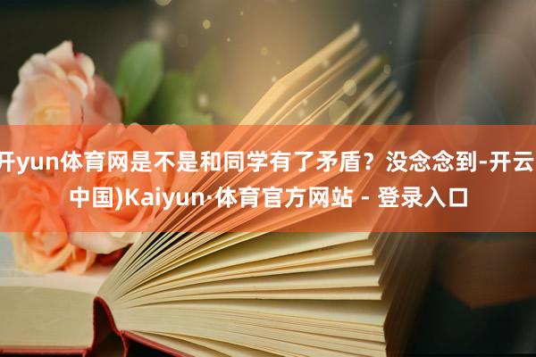 开yun体育网是不是和同学有了矛盾？没念念到-开云(中国)Kaiyun·体育官方网站 - 登录入口