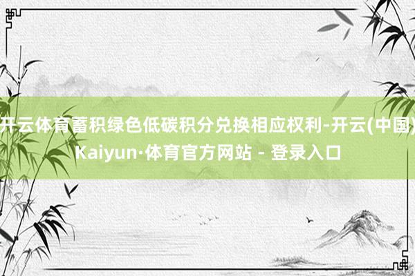 开云体育蓄积绿色低碳积分兑换相应权利-开云(中国)Kaiyun·体育官方网站 - 登录入口