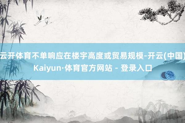 云开体育不单响应在楼宇高度或贸易规模-开云(中国)Kaiyun·体育官方网站 - 登录入口