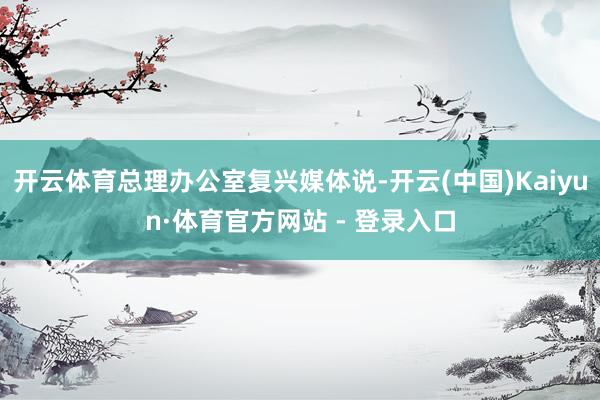 开云体育总理办公室复兴媒体说-开云(中国)Kaiyun·体育官方网站 - 登录入口