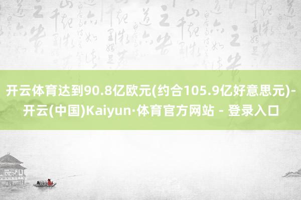 开云体育达到90.8亿欧元(约合105.9亿好意思元)-开云(中国)Kaiyun·体育官方网站 - 登录入口